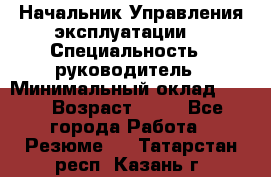 Начальник Управления эксплуатации  › Специальность ­ руководитель › Минимальный оклад ­ 80 › Возраст ­ 55 - Все города Работа » Резюме   . Татарстан респ.,Казань г.